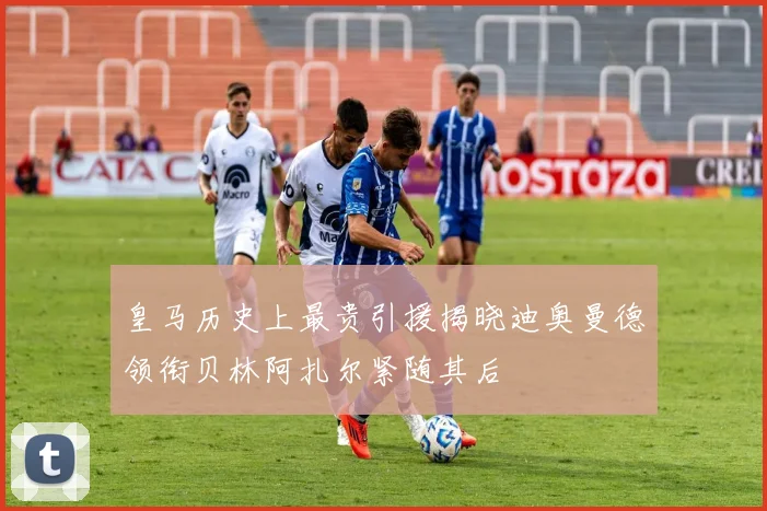 皇马历史上最贵引援揭晓迪奥曼德领衔贝林阿扎尔紧随其后