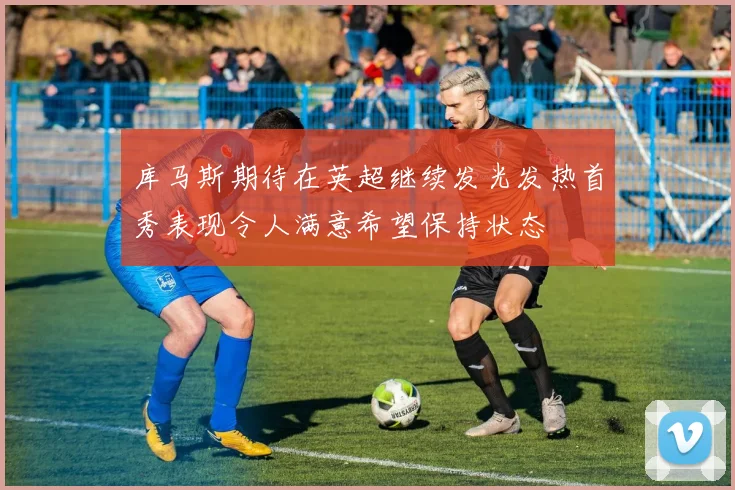 库马斯期待在英超继续发光发热首秀表现令人满意希望保持状态