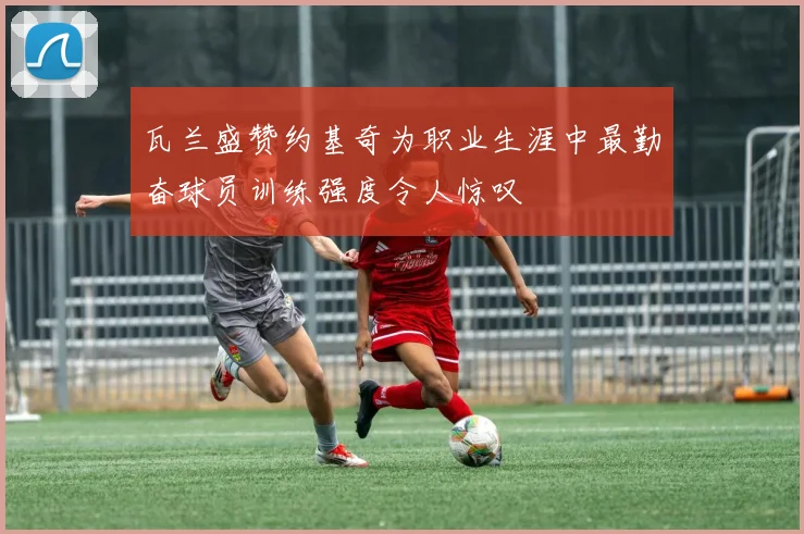 瓦兰盛赞约基奇为职业生涯中最勤奋球员训练强度令人惊叹