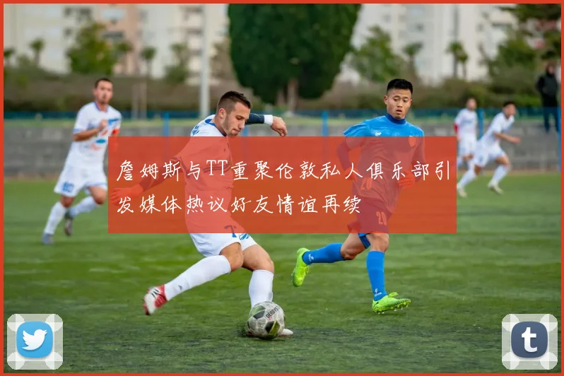 詹姆斯与TT重聚伦敦私人俱乐部引发媒体热议好友情谊再续