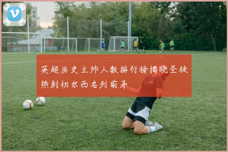 英超历史主帅人数排行榜揭晓圣徒热刺切尔西名列前茅