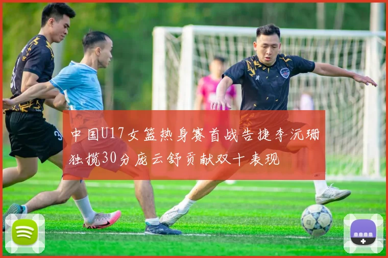 中国U17女篮热身赛首战告捷李沅珊独揽30分庞云舒贡献双十表现