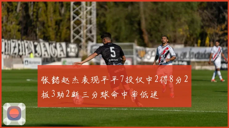 张懿赵杰表现平平7投仅中2得8分2板3助2断三分球命中率低迷