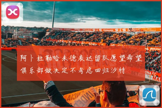 阿卜杜勒哈米德表达留队愿望希望俱乐部做决定不考虑回归沙特