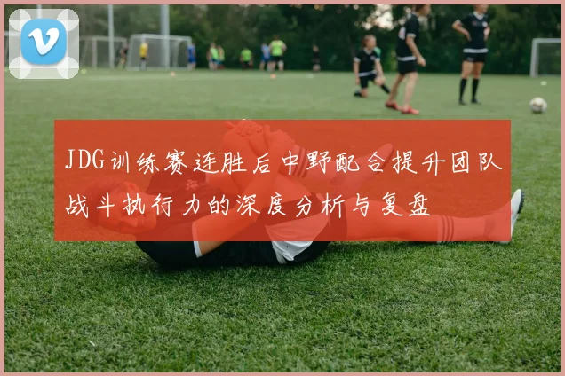 JDG训练赛连胜后中野配合提升团队战斗执行力的深度分析与复盘