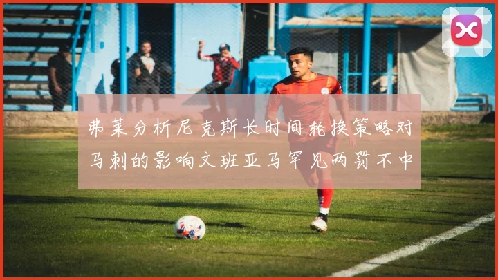 弗莱分析尼克斯长时间轮换策略对马刺的影响文班亚马罕见两罚不中引发关注