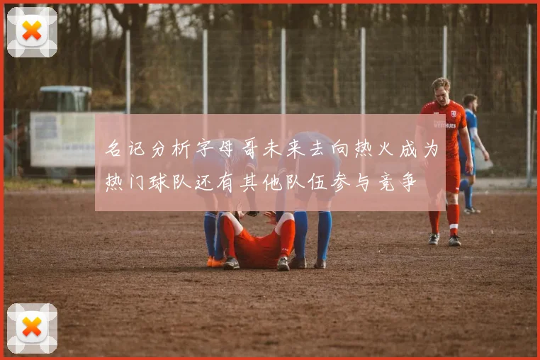 名记分析字母哥未来去向热火成为热门球队还有其他队伍参与竞争