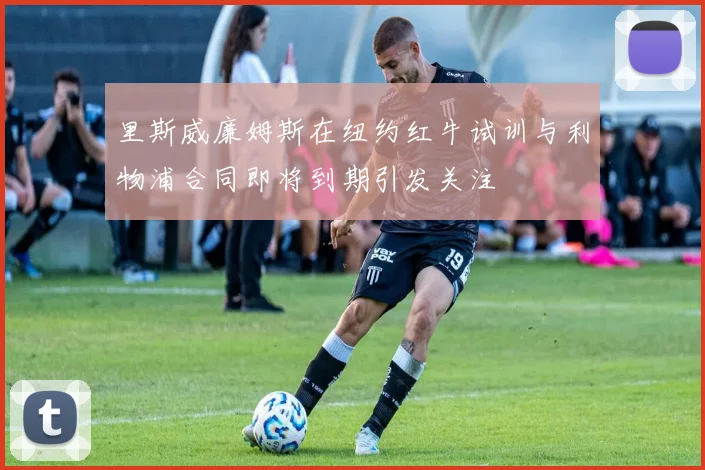 里斯威廉姆斯在纽约红牛试训与利物浦合同即将到期引发关注