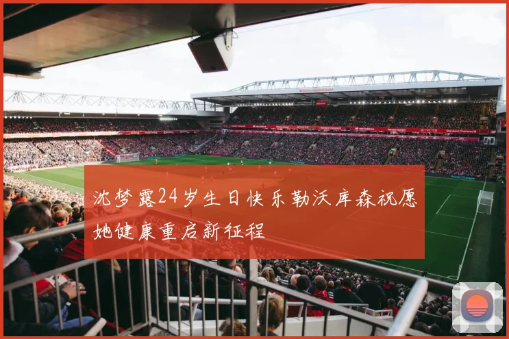 沈梦露24岁生日快乐勒沃库森祝愿她健康重启新征程