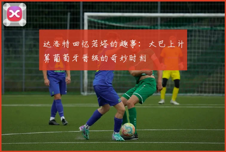 达洛特回忆若塔的趣事：大巴上计算葡萄牙晋级的奇妙时刻
