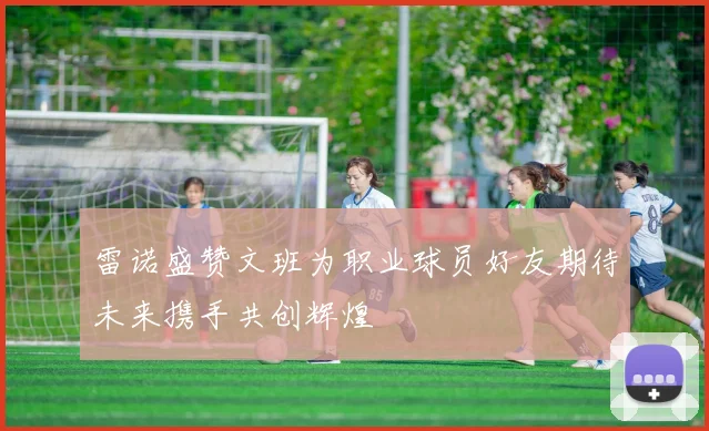 雷诺盛赞文班为职业球员好友期待未来携手共创辉煌