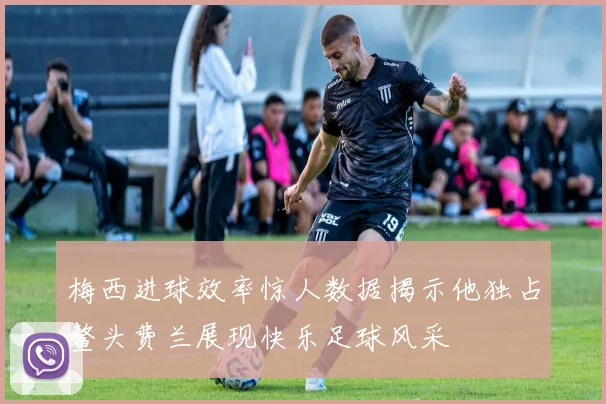 梅西进球效率惊人数据揭示他独占鳌头费兰展现快乐足球风采