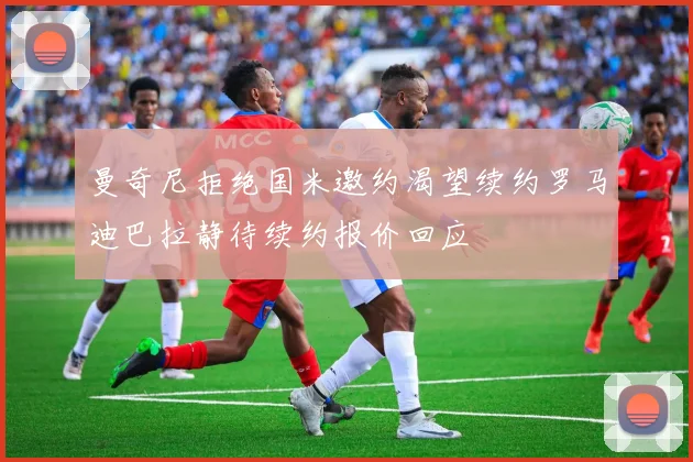 曼奇尼拒绝国米邀约渴望续约罗马迪巴拉静待续约报价回应