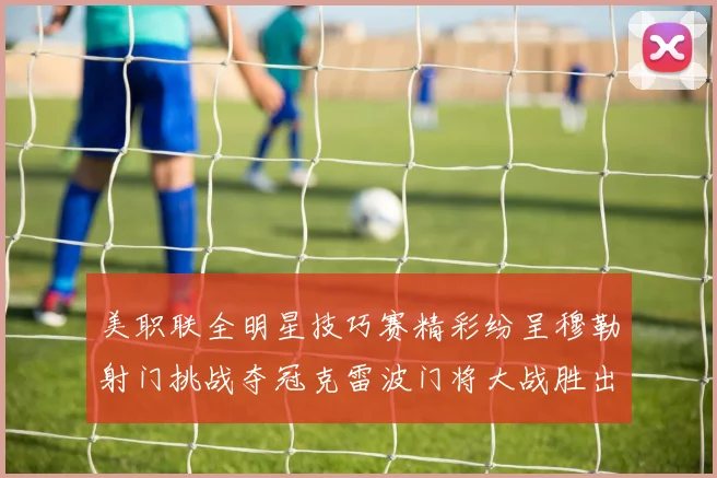 美职联全明星技巧赛精彩纷呈穆勒射门挑战夺冠克雷波门将大战胜出