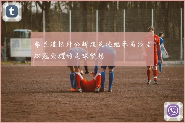 弗兰追忆外公辉煌足迹继承乌拉圭双冠荣耀的足球梦想