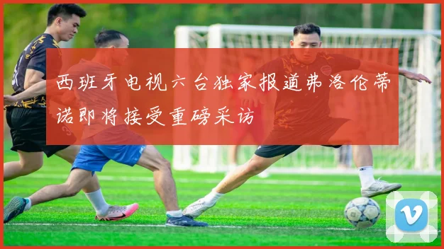 西班牙电视六台独家报道弗洛伦蒂诺即将接受重磅采访