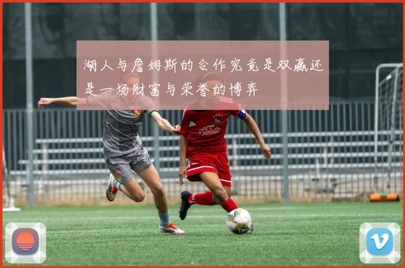 湖人与詹姆斯的合作究竟是双赢还是一场财富与荣誉的博弈
