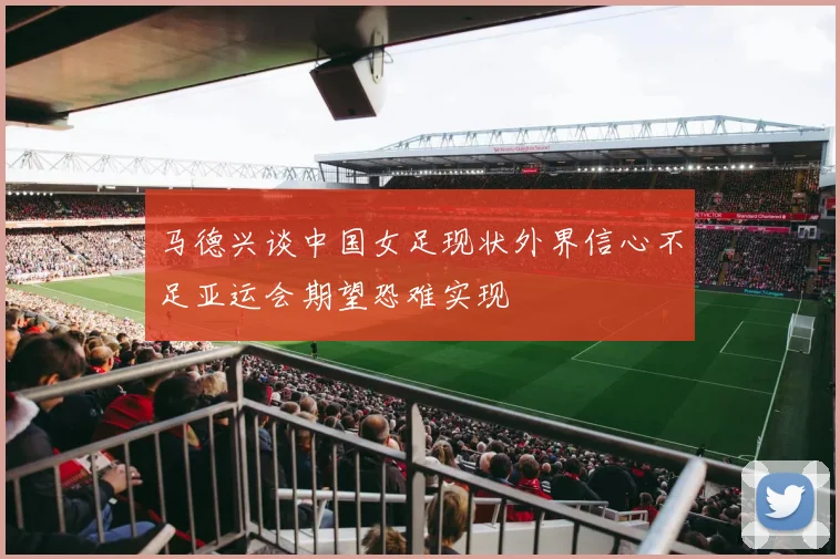 马德兴谈中国女足现状外界信心不足亚运会期望恐难实现
