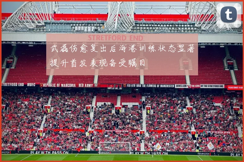 武磊伤愈复出后海港训练状态显著提升首发表现备受瞩目