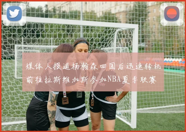 媒体人报道杨瀚森回国后迅速转机前往拉斯维加斯参加NBA夏季联赛