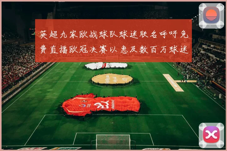 英超九家欧战球队球迷联名呼吁免费直播欧冠决赛以惠及数百万球迷