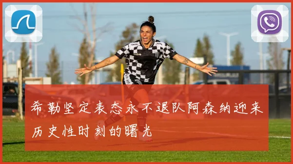 希勒坚定表态永不退队阿森纳迎来历史性时刻的曙光