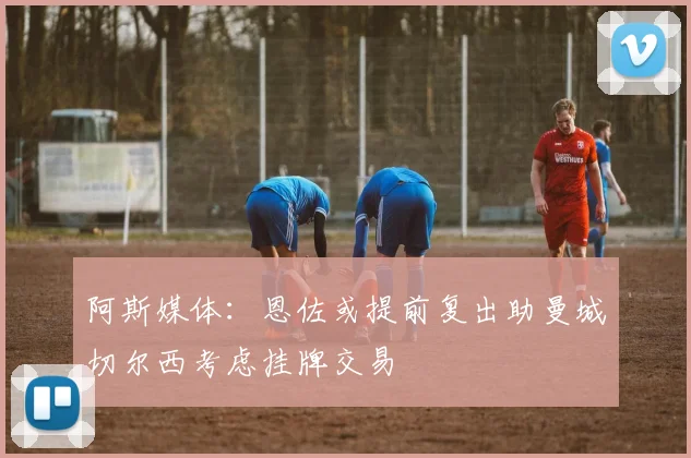 阿斯媒体：恩佐或提前复出助曼城切尔西考虑挂牌交易