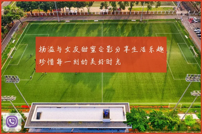 杨溢与女友甜蜜合影分享生活乐趣珍惜每一刻的美好时光