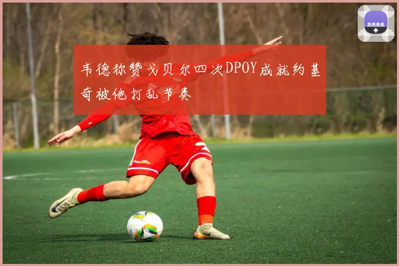 韦德称赞戈贝尔四次DPOY成就约基奇被他打乱节奏
