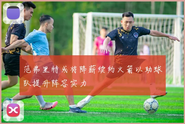 范弗里特或将降薪续约火箭以助球队提升阵容实力