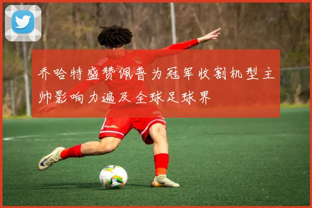 乔哈特盛赞佩普为冠军收割机型主帅影响力遍及全球足球界