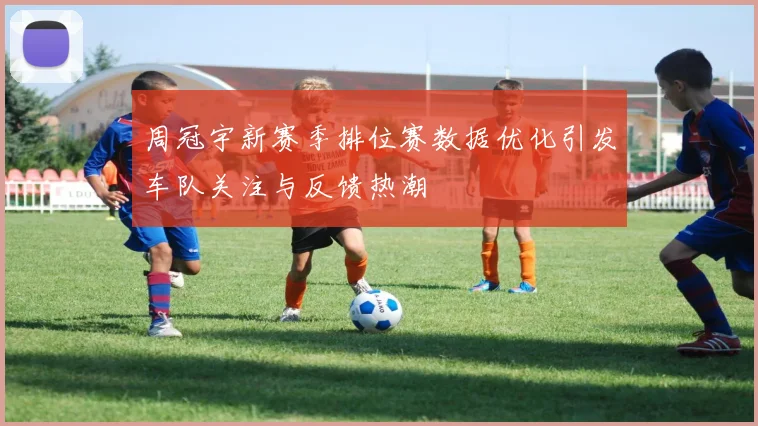 周冠宇新赛季排位赛数据优化引发车队关注与反馈热潮
