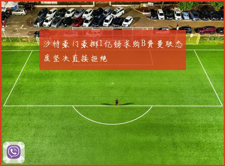 沙特豪门豪掷1亿镑求购B费曼联态度坚决直接拒绝