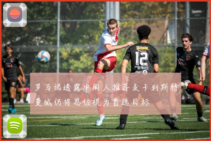 罗马诺透露中间人推荐麦卡利斯特曼城仍将恩佐视为首选目标