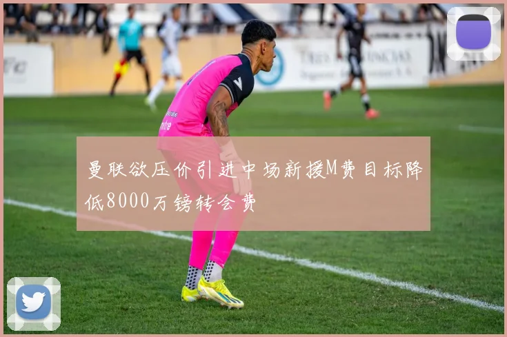 曼联欲压价引进中场新援M费目标降低8000万镑转会费