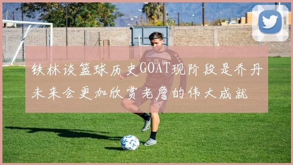 铁林谈篮球历史GOAT现阶段是乔丹未来会更加欣赏老詹的伟大成就